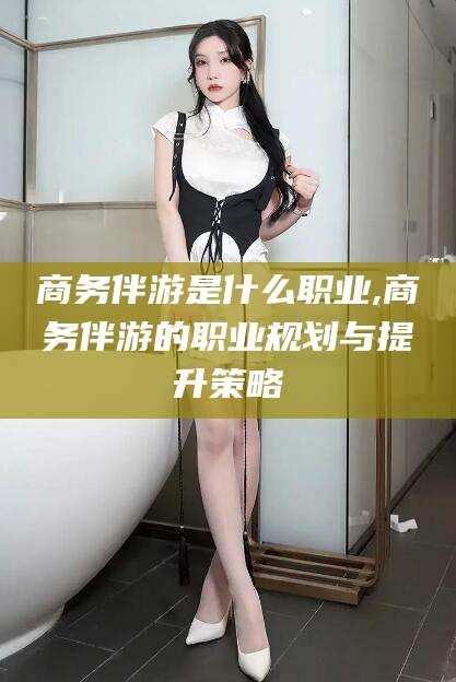湛江商务伴游是什么职业,商务伴游的职业规划与提升策略