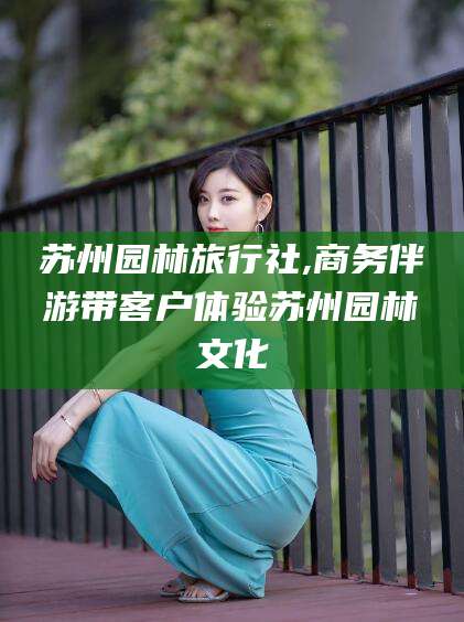 湛江苏州园林旅行社,商务伴游带客户体验苏州园林文化