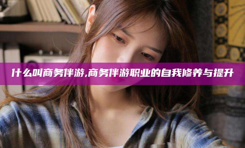 湛江什么叫商务伴游,商务伴游职业的自我修养与提升