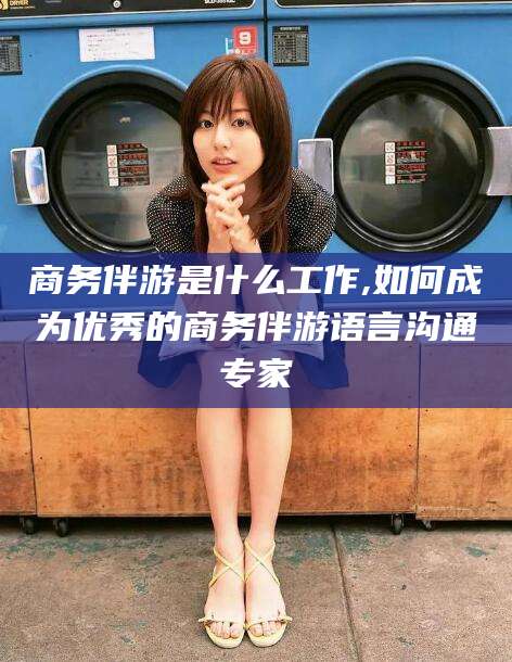 湛江商务伴游是什么工作,如何成为优秀的商务伴游语言沟通专家