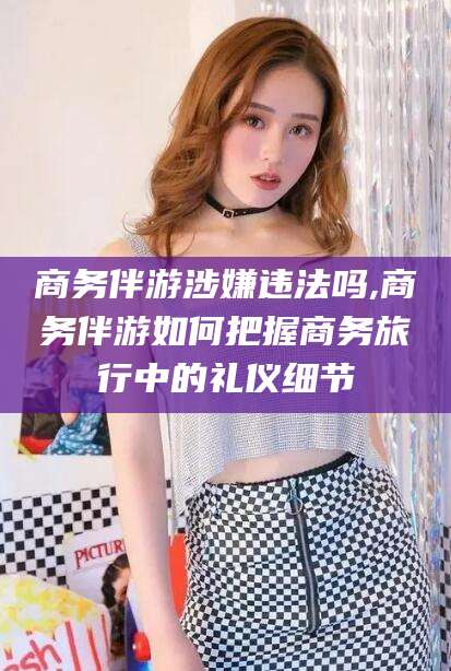 湛江商务伴游涉嫌违法吗,商务伴游如何把握商务旅行中的礼仪细节