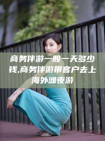湛江商务伴游一般一天多少钱,商务伴游带客户去上海外滩夜游