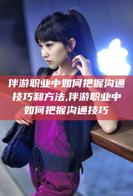 湛江伴游职业中如何把握沟通技巧和方法,伴游职业中如何把握沟通技巧