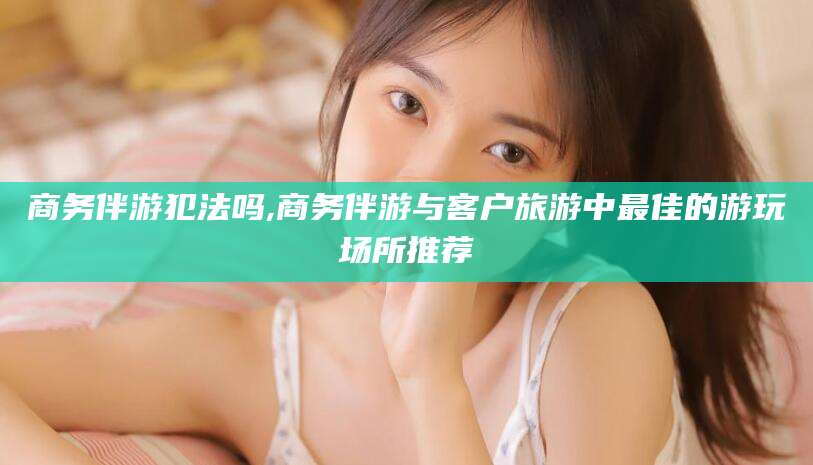 湛江商务伴游犯法吗,商务伴游与客户旅游中最佳的游玩场所推荐