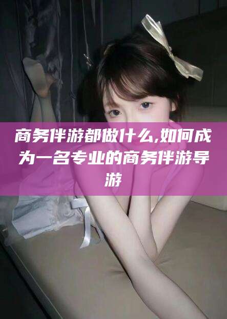 湛江商务伴游都做什么,如何成为一名专业的商务伴游导游