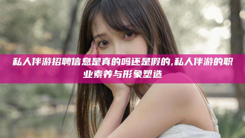 湛江私人伴游招聘信息是真的吗还是假的,私人伴游的职业素养与形象塑造