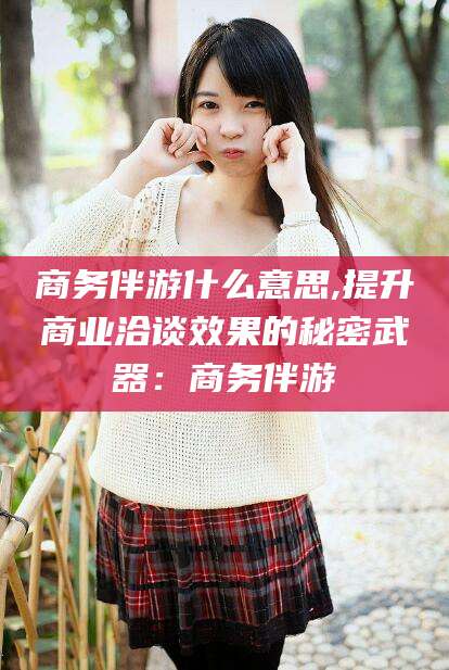 湛江商务伴游什么意思,提升商业洽谈效果的秘密武器：商务伴游