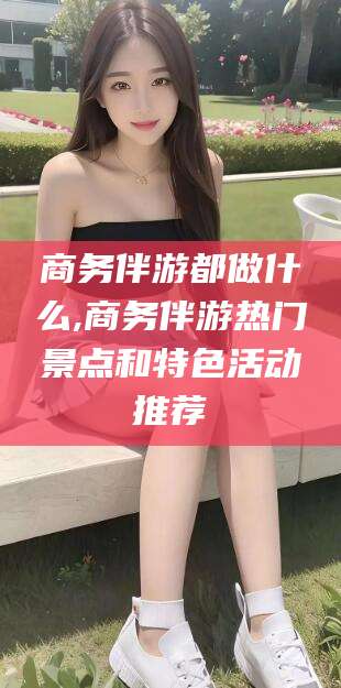 湛江商务伴游都做什么,商务伴游热门景点和特色活动推荐