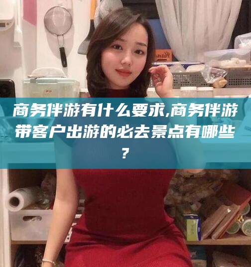 湛江商务伴游有什么要求,商务伴游带客户出游的必去景点有哪些?