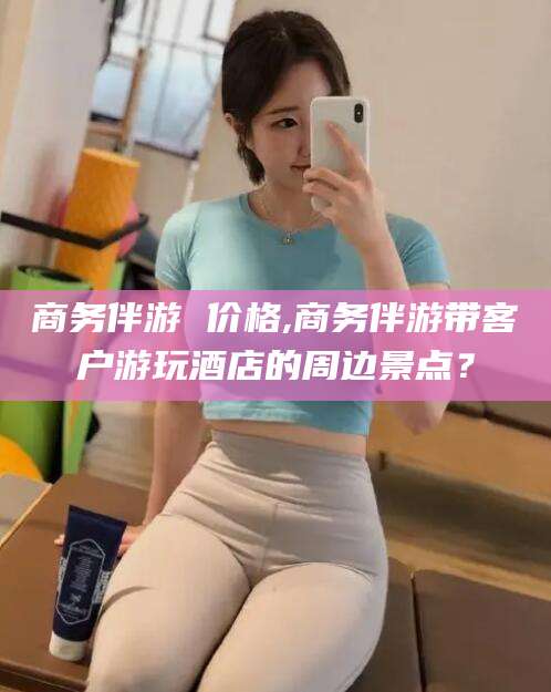 湛江商务伴游 价格,商务伴游带客户游玩酒店的周边景点？