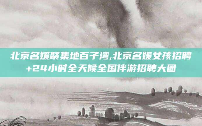 湛江北京名媛聚集地百子湾,北京名媛女孩招聘+24小时全天候全国伴游招聘大圈