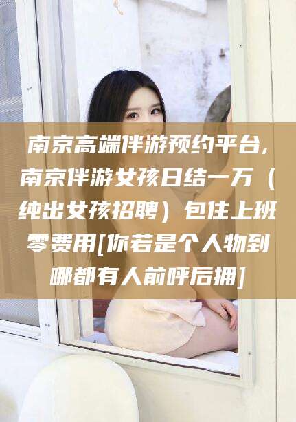 湛江南京高端伴游预约平台,南京伴游女孩日结一万（纯出女孩招聘）包住上班零费用[你若是个人物到哪都有人前呼后拥]