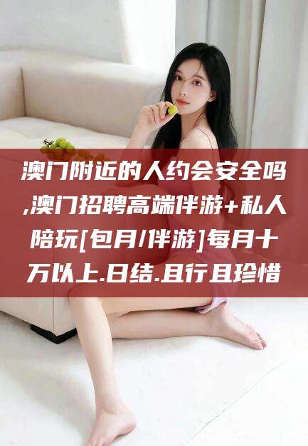 湛江澳门附近的人约会安全吗,澳门招聘高端伴游+私人陪玩[包月/伴游]每月十万以上.日结.且行且珍惜