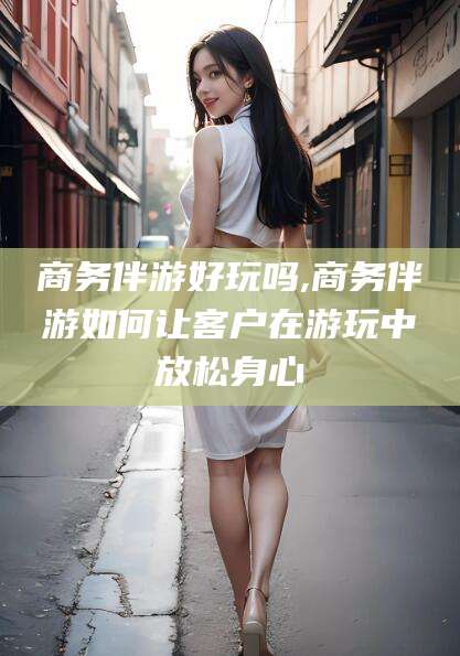 湛江商务伴游好玩吗,商务伴游如何让客户在游玩中放松身心