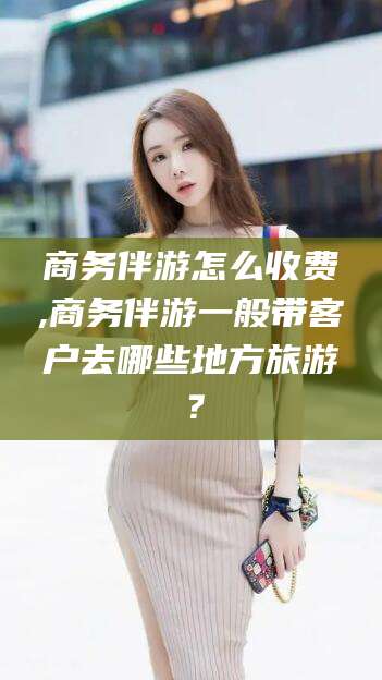 湛江商务伴游怎么收费,商务伴游一般带客户去哪些地方旅游？