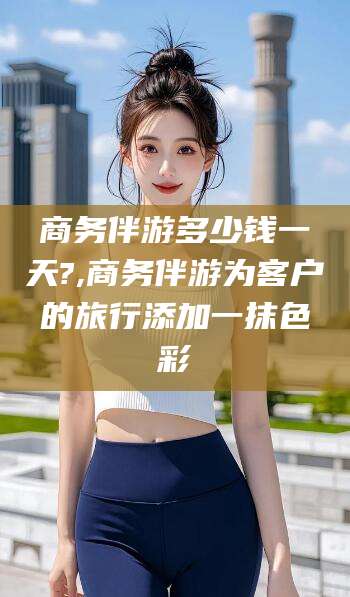 湛江商务伴游多少钱一天?,商务伴游为客户的旅行添加一抹色彩