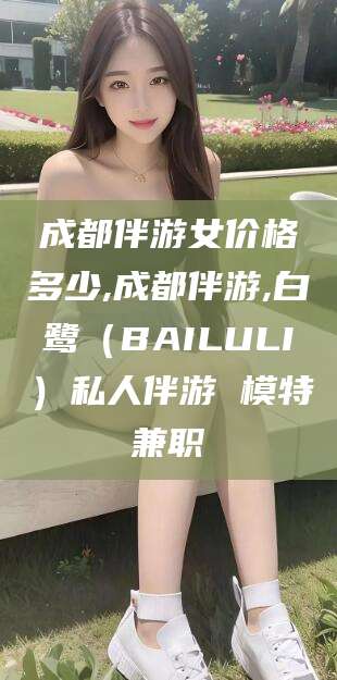 湛江成都伴游女价格多少,成都伴游,白鹭（BAILULI）私人伴游 模特兼职