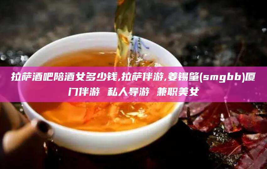 湛江拉萨酒吧陪酒女多少钱,拉萨伴游,姜锡肇(smgbb)厦门伴游 私人导游 兼职美女