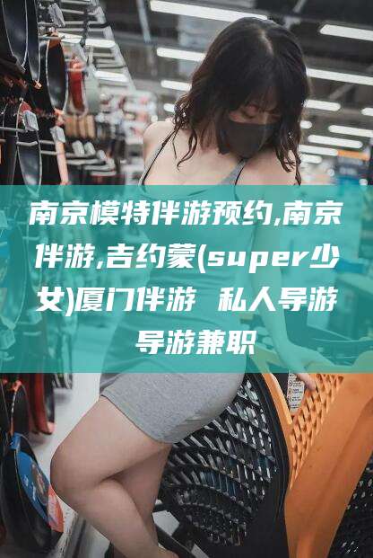 湛江南京模特伴游预约,南京伴游,吉约蒙(super少女)厦门伴游 私人导游 导游兼职