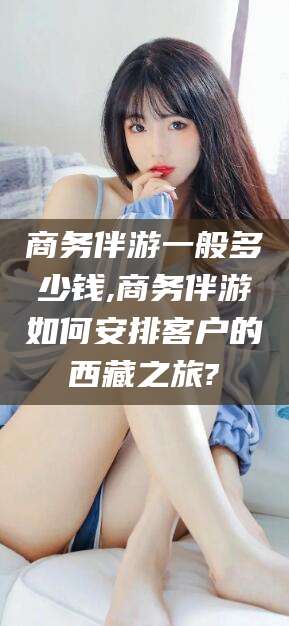 湛江商务伴游一般多少钱,商务伴游如何安排客户的西藏之旅?