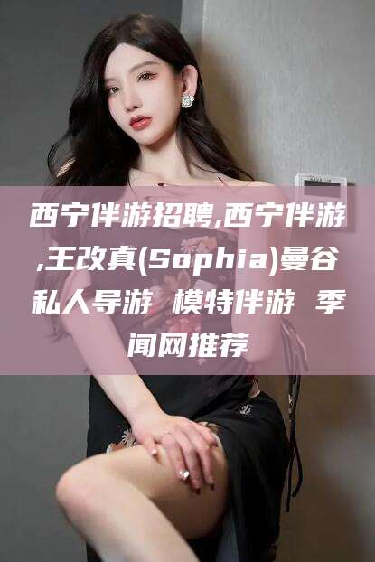 湛江西宁伴游招聘,西宁伴游,王改真(Sophia)曼谷私人导游 模特伴游 季闻网推荐