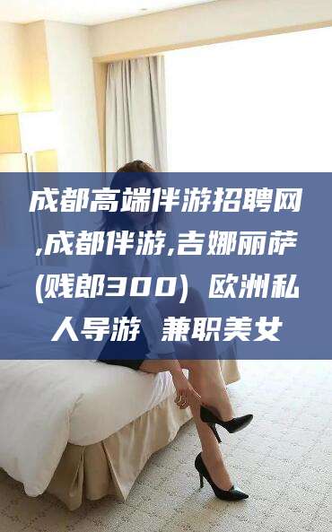 湛江成都高端伴游招聘网,成都伴游,吉娜丽萨(贱郎300) 欧洲私人导游 兼职美女