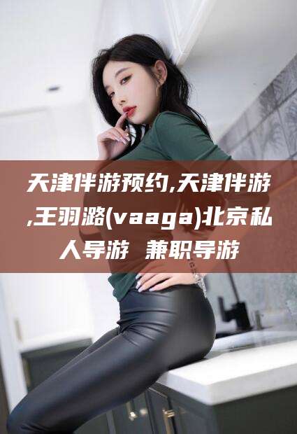 湛江天津伴游预约,天津伴游,王羽潞(vaaga)北京私人导游 兼职导游