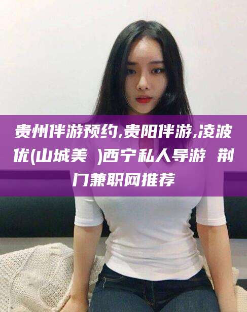 湛江贵州伴游预约,贵阳伴游,凌波优(山城美姫)西宁私人导游 荆门兼职网推荐