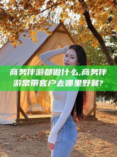 湛江商务伴游都做什么,商务伴游常带客户去哪里野餐?