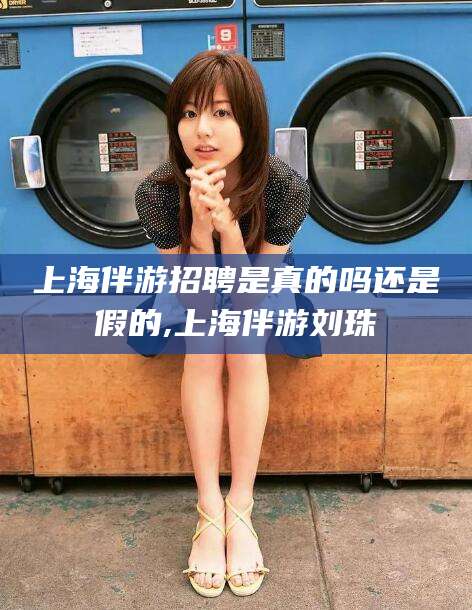 湛江上海伴游招聘是真的吗还是假的,上海伴游刘珠