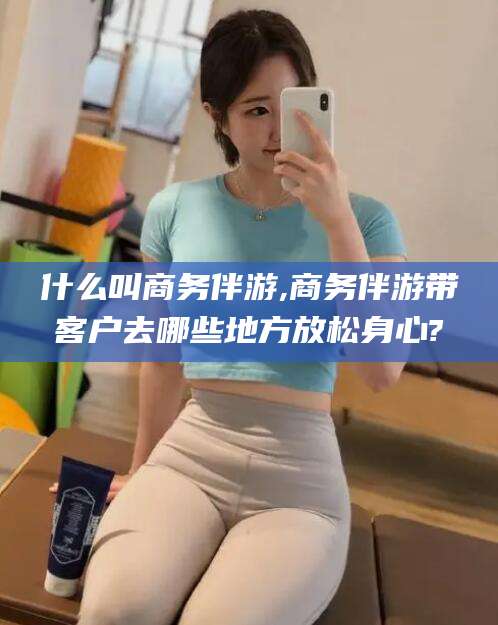 湛江什么叫商务伴游,商务伴游带客户去哪些地方放松身心?