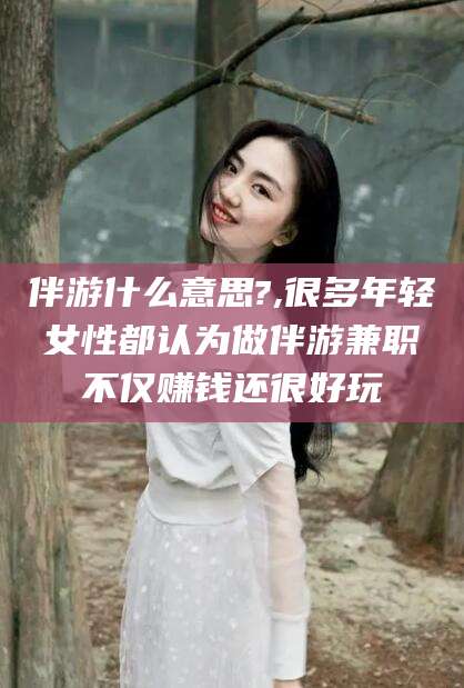 湛江伴游什么意思?,很多年轻女性都认为做伴游兼职不仅赚钱还很好玩