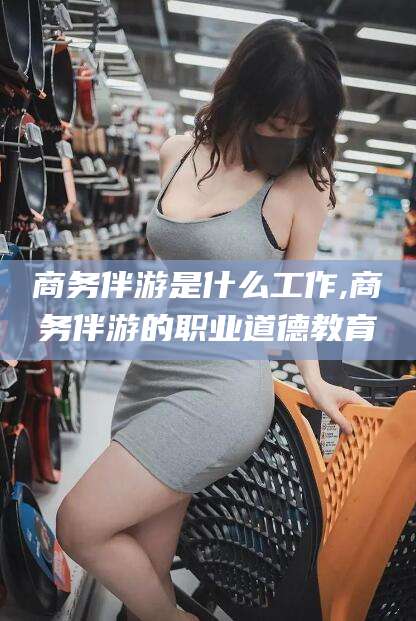 湛江商务伴游是什么工作,商务伴游的职业道德教育