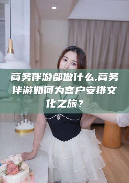 湛江商务伴游都做什么,商务伴游如何为客户安排文化之旅？