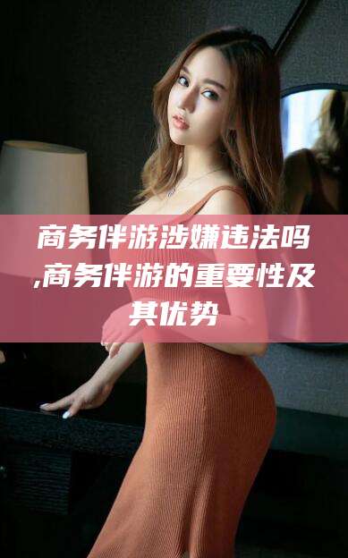 湛江商务伴游涉嫌违法吗,商务伴游的重要性及其优势