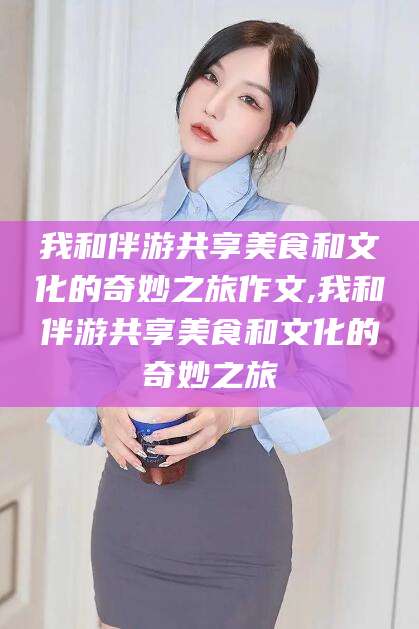 湛江我和伴游共享美食和文化的奇妙之旅作文,我和伴游共享美食和文化的奇妙之旅