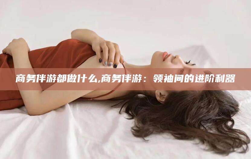 湛江商务伴游都做什么,商务伴游：领袖间的进阶利器