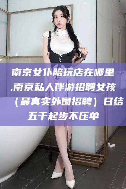 湛江南京女仆陪玩店在哪里,南京私人伴游招聘女孩（最真实外围招聘）日结五千起步不压单