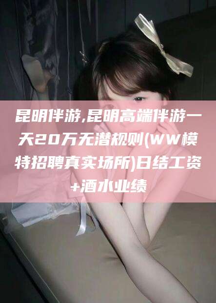 湛江昆明伴游,昆明高端伴游一天20万无潜规则(WW模特招聘真实场所)日结工资+酒水业绩