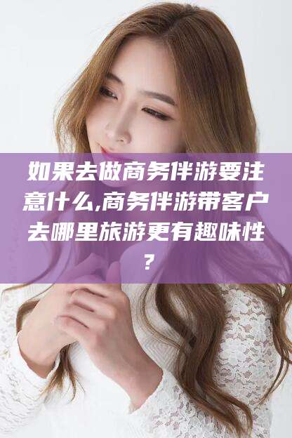 湛江如果去做商务伴游要注意什么,商务伴游带客户去哪里旅游更有趣味性？