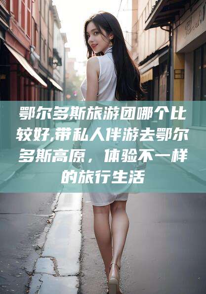 湛江鄂尔多斯旅游团哪个比较好,带私人伴游去鄂尔多斯高原，体验不一样的旅行生活