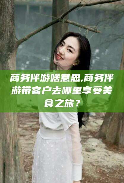 湛江商务伴游啥意思,商务伴游带客户去哪里享受美食之旅？