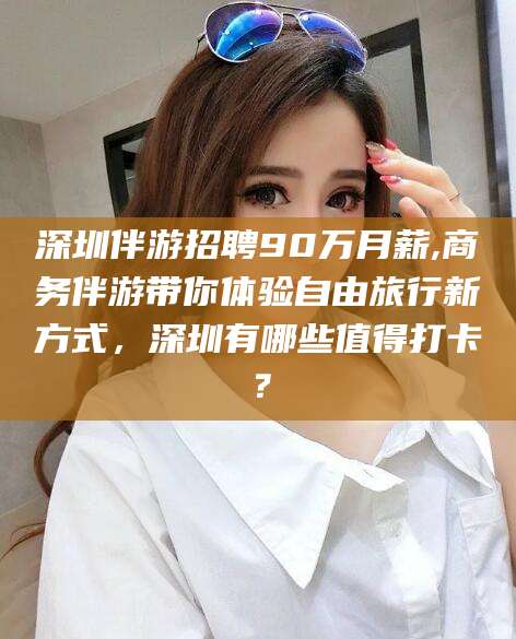 湛江深圳伴游招聘90万月薪,商务伴游带你体验自由旅行新方式，深圳有哪些值得打卡？