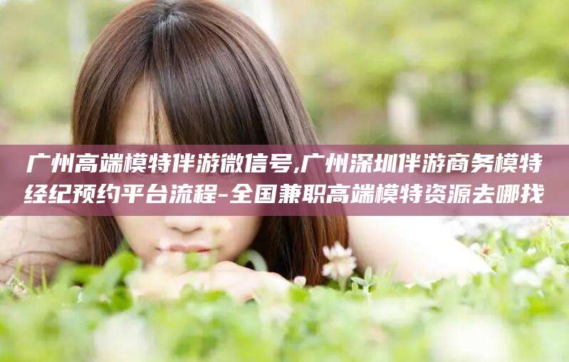湛江广州高端模特伴游微信号,广州深圳伴游商务模特经纪预约平台流程-全国兼职高端模特资源去哪找