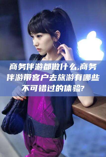 湛江商务伴游都做什么,商务伴游带客户去旅游有哪些不可错过的体验?