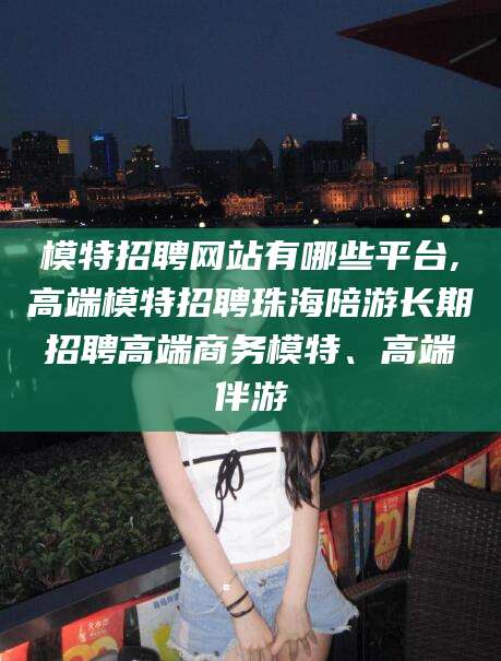 湛江模特招聘网站有哪些平台,高端模特招聘珠海陪游长期招聘高端商务模特、高端伴游