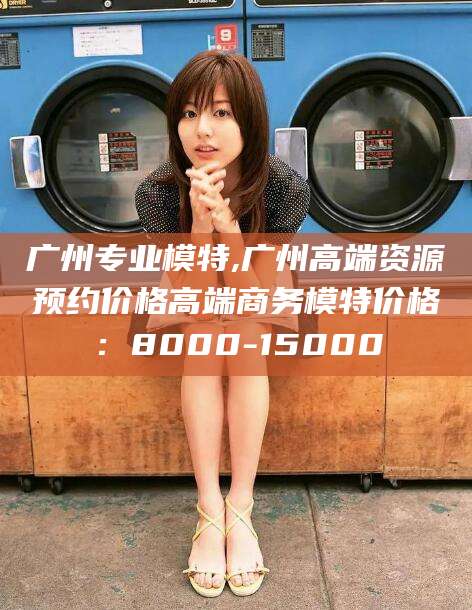 湛江广州专业模特,广州高端资源预约价格高端商务模特价格：8000-15000