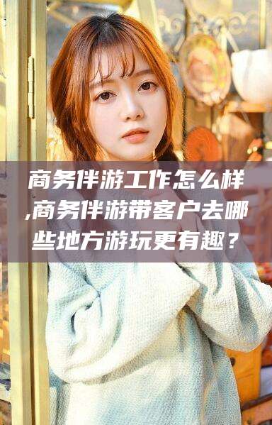 湛江商务伴游工作怎么样,商务伴游带客户去哪些地方游玩更有趣？
