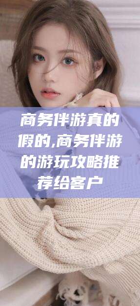 湛江商务伴游真的假的,商务伴游的游玩攻略推荐给客户