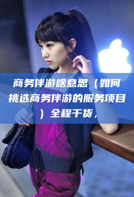 湛江商务伴游啥意思（如何挑选商务伴游的服务项目）全程干货，